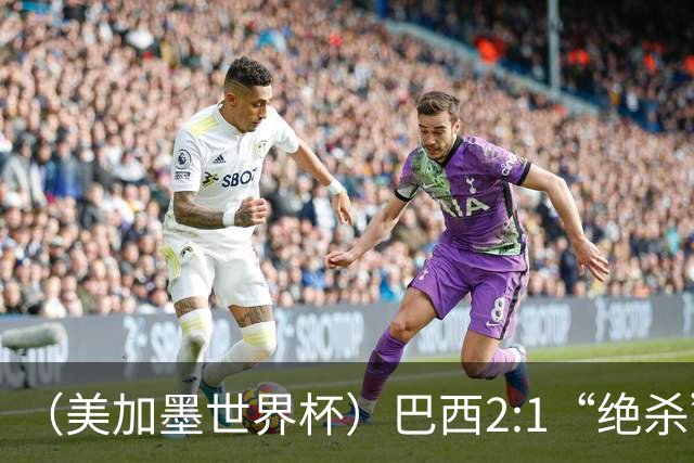 （美加墨世界杯）巴西2:1“绝杀”战胜日本 晋级16强
