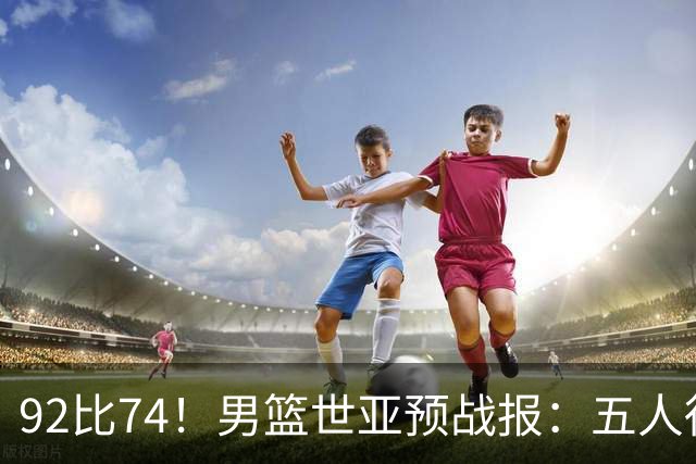 92比74！男篮世亚预战报：五人得分上双 , 生死战爆发 , 中国男篮晋级